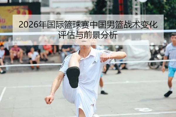 2026年国际篮球赛中国男篮战术变化评估与前景分析