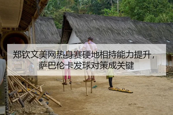 郑钦文美网热身赛硬地相持能力提升，萨巴伦卡发球对策成关键