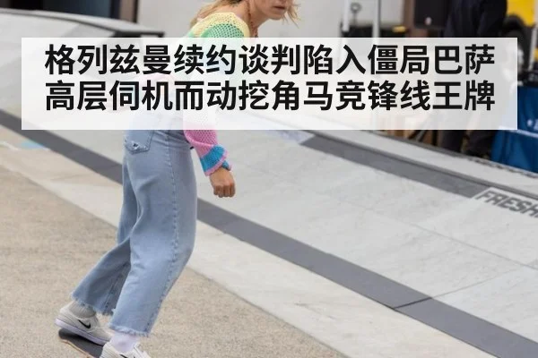 格列兹曼续约谈判陷入僵局巴萨高层伺机而动挖角马竞锋线王牌